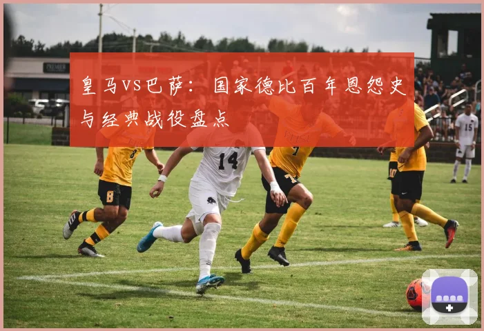 皇马vs巴萨:国家德比百年恩怨史与经典战役盘点