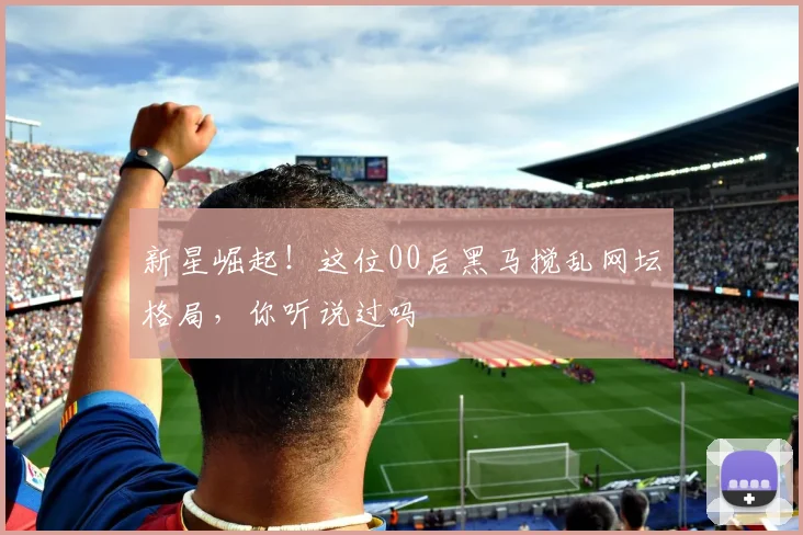 新星崛起！这位00后黑马搅乱网坛格局，你听说过吗