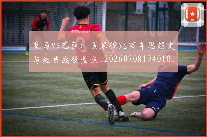 皇马vs巴萨：国家德比百年恩怨史与经典战役盘点_20260708194010_20260802163242