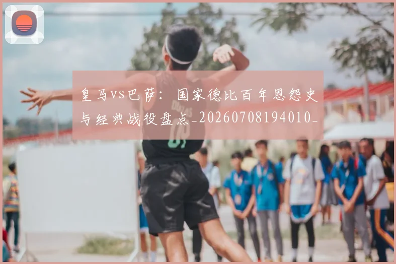 皇马vs巴萨:国家德比百年恩怨史与经典战役盘点_20260708194010_20260802163242