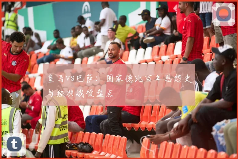 皇马vs巴萨：国家德比百年恩怨史与经典战役盘点